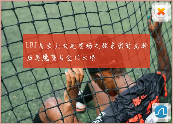 LBJ与女儿共赴客场之旅亲密时光游历恶魔岛与金门大桥