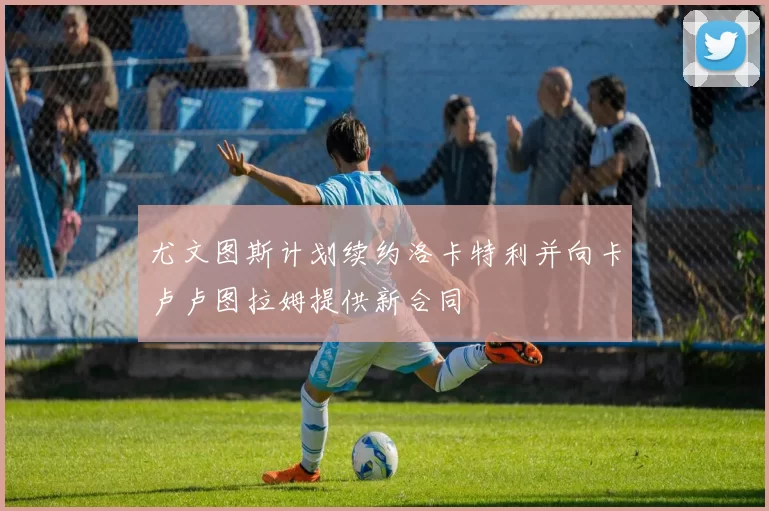 尤文图斯计划续约洛卡特利并向卡卢卢图拉姆提供新合同