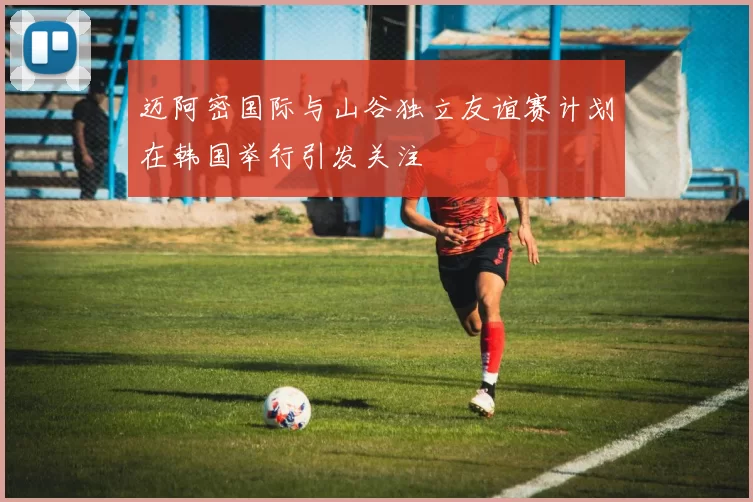 迈阿密国际与山谷独立友谊赛计划在韩国举行引发关注