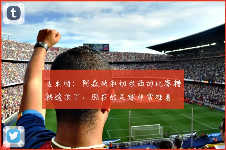 古利特：阿森纳和切尔西的比赛糟糕透顶了，现在的足球非常难看